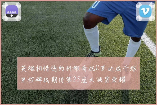 英雄相惜德约科维奇祝C罗达成千球里程碑我期待第25座大满贯荣耀