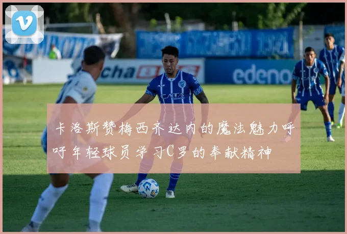 卡洛斯赞梅西齐达内的魔法魅力呼吁年轻球员学习C罗的奉献精神