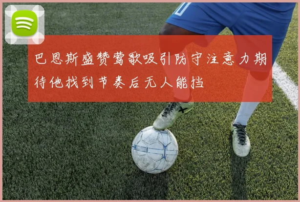 巴恩斯盛赞莺歌吸引防守注意力期待他找到节奏后无人能挡