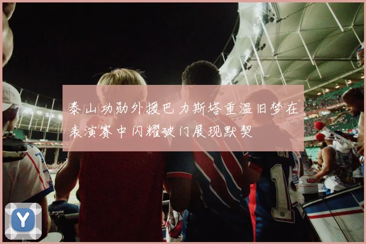 泰山功勋外援巴力斯塔重温旧梦在表演赛中闪耀破门展现默契