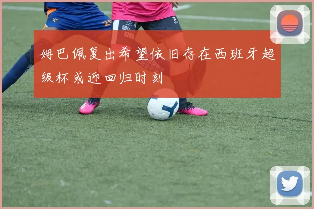 姆巴佩复出希望依旧存在西班牙超级杯或迎回归时刻