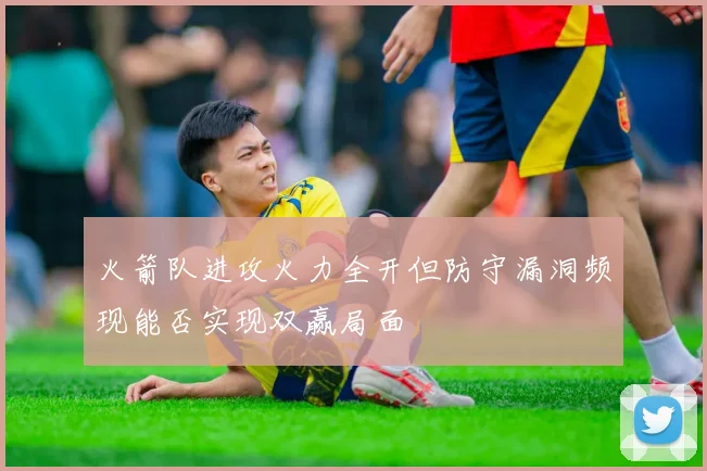 火箭队进攻火力全开但防守漏洞频现能否实现双赢局面