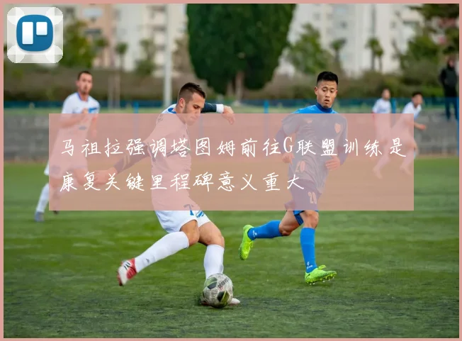 马祖拉强调塔图姆前往G联盟训练是康复关键里程碑意义重大