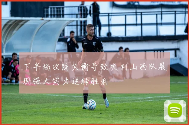 下半场攻防失衡导致失利山西队展现强大实力逆转胜利