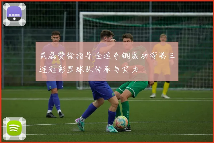 武磊赞徐指导全运夺铜成功海港三连冠彰显球队传承与实力