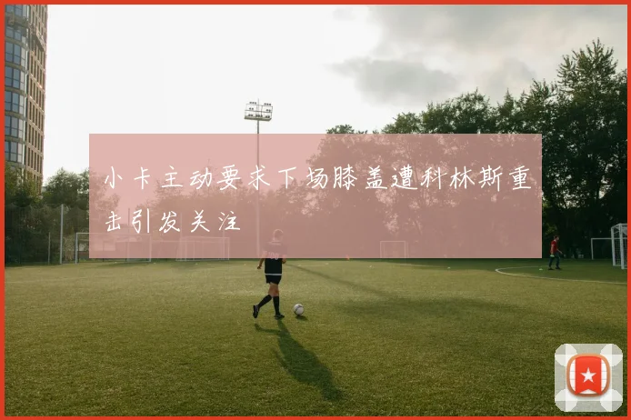 小卡主动要求下场膝盖遭科林斯重击引发关注