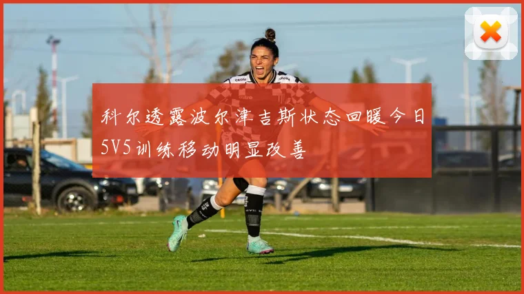 科尔透露波尔津吉斯状态回暖今日5V5训练移动明显改善
