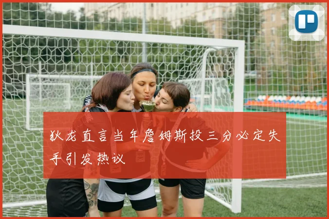 狄龙直言当年詹姆斯投三分必定失手引发热议