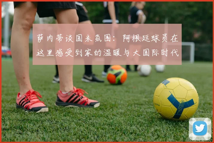 萨内蒂谈国米氛围：阿根廷球员在这里感受到家的温暖与大国际时代的传承