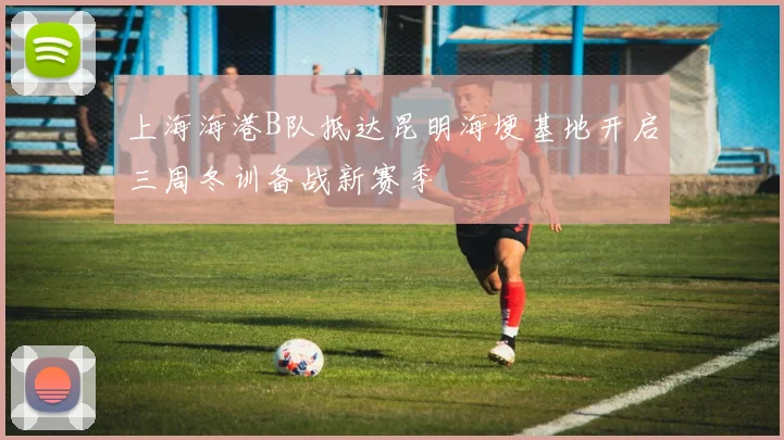 上海海港B队抵达昆明海埂基地开启三周冬训备战新赛季