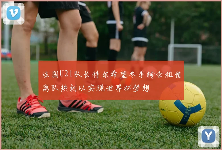 法国U21队长特尔希望冬季转会租借离队热刺以实现世界杯梦想