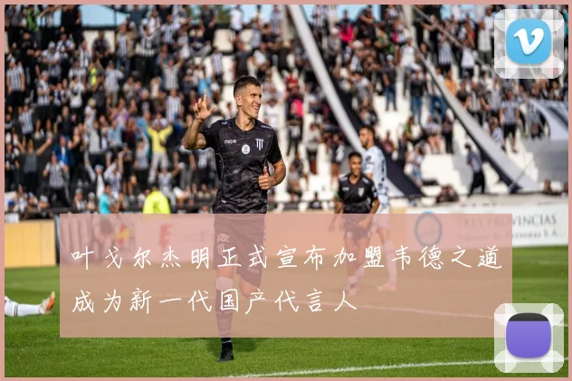 叶戈尔杰明正式宣布加盟韦德之道成为新一代国产代言人