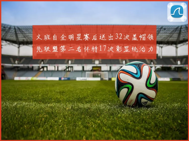 文班自全明星赛后送出32次盖帽领先联盟第二名怀特17次彰显统治力