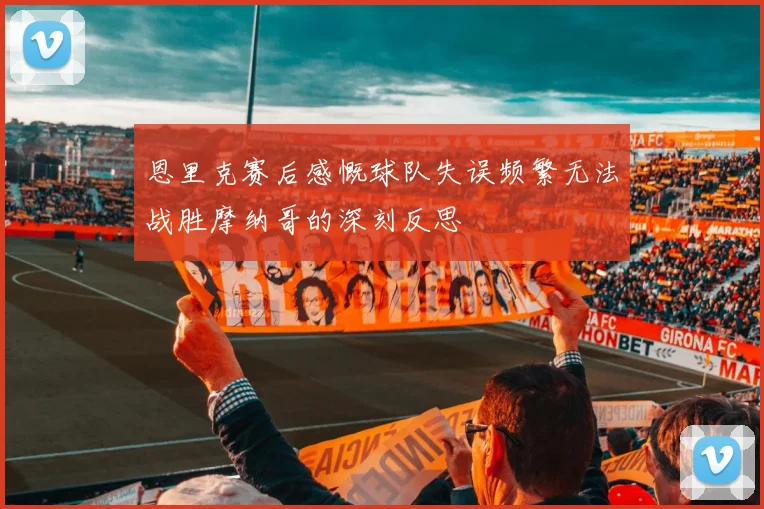 恩里克赛后感慨球队失误频繁无法战胜摩纳哥的深刻反思