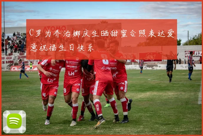 C罗为乔治娜庆生晒甜蜜合照表达爱意祝福生日快乐