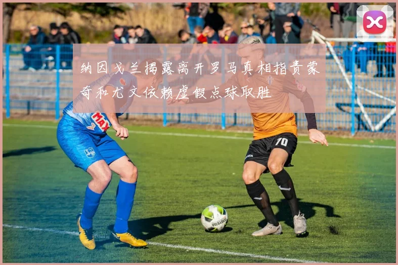 纳因戈兰揭露离开罗马真相指责蒙奇和尤文依赖虚假点球取胜