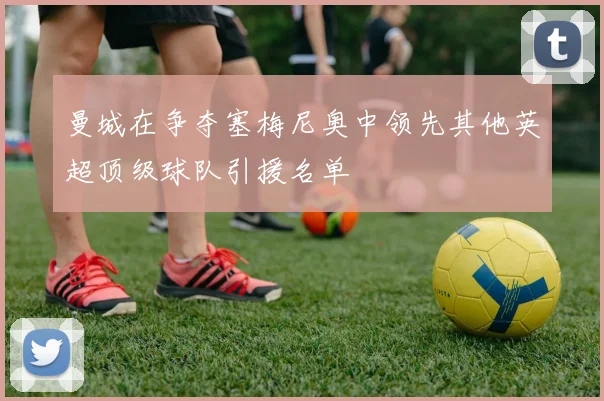 曼城在争夺塞梅尼奥中领先其他英超顶级球队引援名单