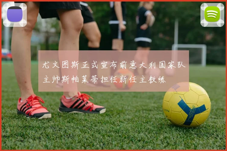 尤文图斯正式宣布前意大利国家队主帅斯帕莱蒂担任新任主教练