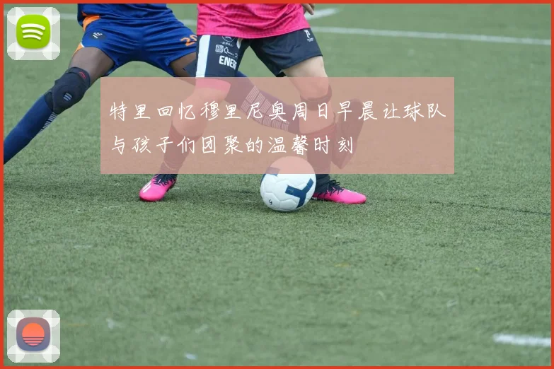 特里回忆穆里尼奥周日早晨让球队与孩子们团聚的温馨时刻