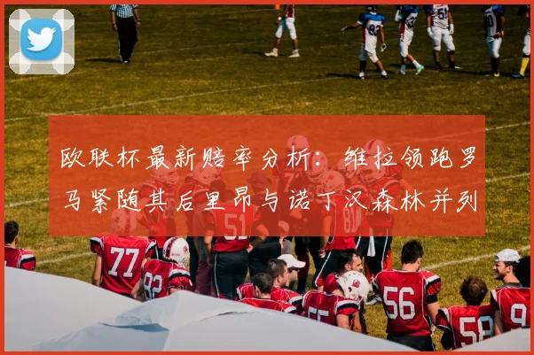 欧联杯最新赔率分析：维拉领跑罗马紧随其后里昂与诺丁汉森林并列争夺第三