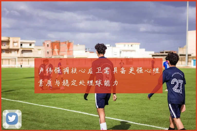 卢伟强调核心后卫需具备更强心理素质与稳定处理球能力