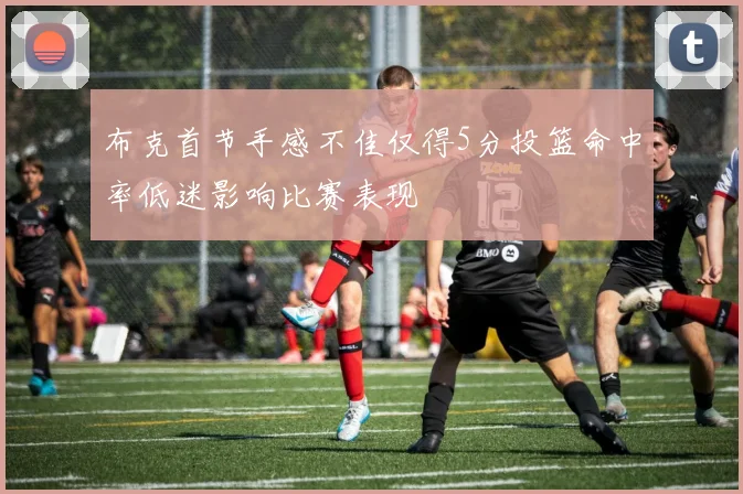 布克首节手感不佳仅得5分投篮命中率低迷影响比赛表现