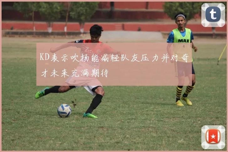 KD表示吹杨能减轻队友压力并对奇才未来充满期待