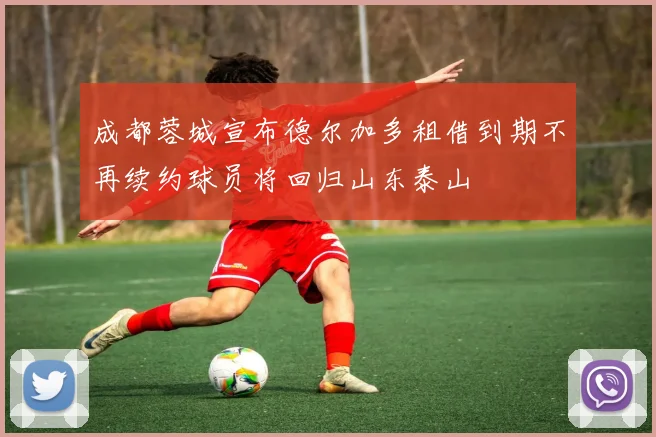 成都蓉城宣布德尔加多租借到期不再续约球员将回归山东泰山