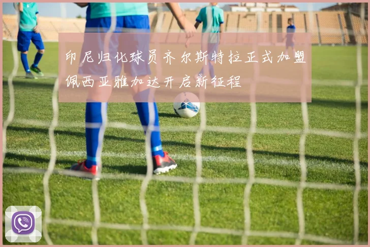 印尼归化球员齐尔斯特拉正式加盟佩西亚雅加达开启新征程