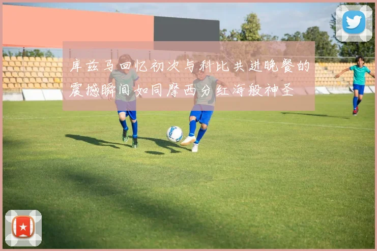 库兹马回忆初次与科比共进晚餐的震撼瞬间如同摩西分红海般神圣