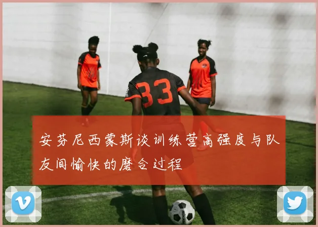 安芬尼西蒙斯谈训练营高强度与队友间愉快的磨合过程