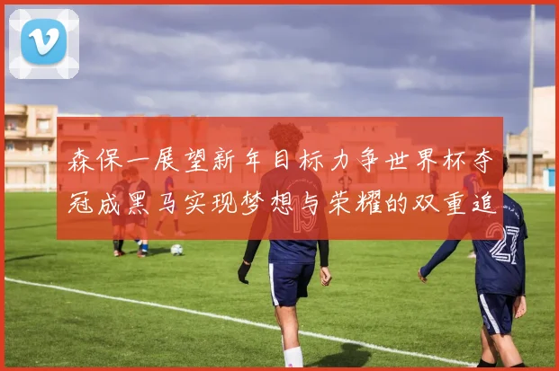 森保一展望新年目标力争世界杯夺冠成黑马实现梦想与荣耀的双重追求